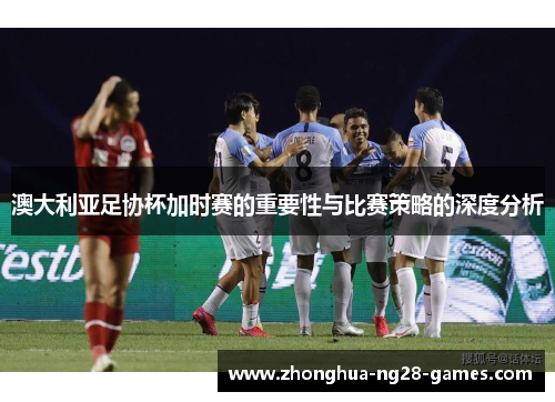 澳大利亚足协杯加时赛的重要性与比赛策略的深度分析