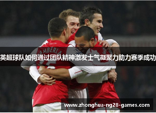英超球队如何通过团队精神激发士气凝聚力助力赛季成功 英超球队如何通过团队精神激发士气凝聚力助力赛季成功