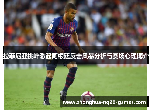 拉菲尼亚挑衅激起阿根廷反击风暴分析与赛场心理博弈