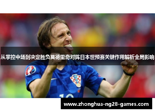 从掌控中场到决定胜负莫德里奇对阵日本世预赛关键作用解析全局影响