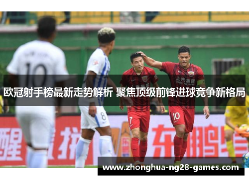 欧冠射手榜最新走势解析 聚焦顶级前锋进球竞争新格局