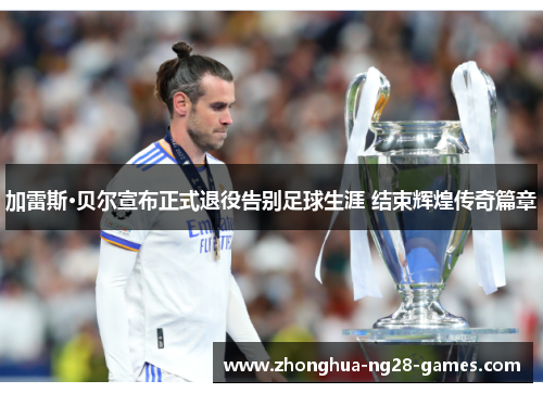 加雷斯·贝尔宣布正式退役告别足球生涯 结束辉煌传奇篇章