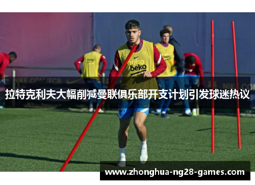 拉特克利夫大幅削减曼联俱乐部开支计划引发球迷热议