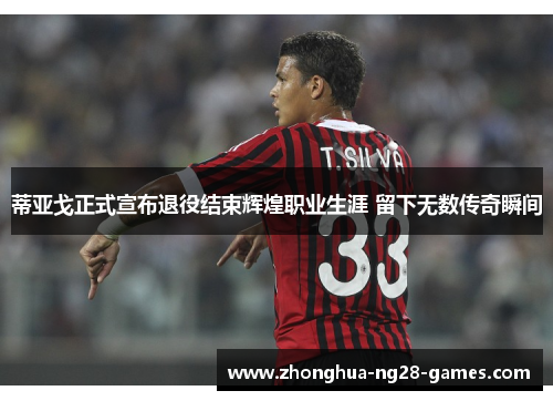 蒂亚戈正式宣布退役结束辉煌职业生涯 留下无数传奇瞬间