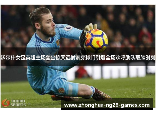 沃尔什女足英超主场轰出惊天远射洞穿球门引爆全场欢呼助队取胜时刻